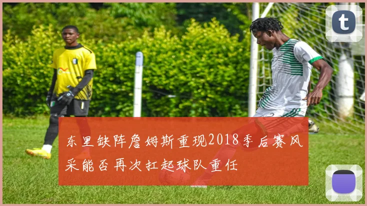 东里缺阵詹姆斯重现2018季后赛风采能否再次扛起球队重任