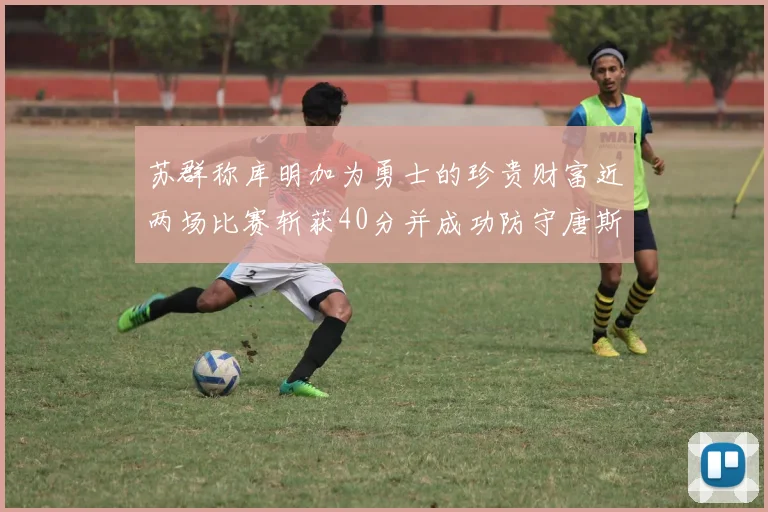 苏群称库明加为勇士的珍贵财富近两场比赛斩获40分并成功防守唐斯