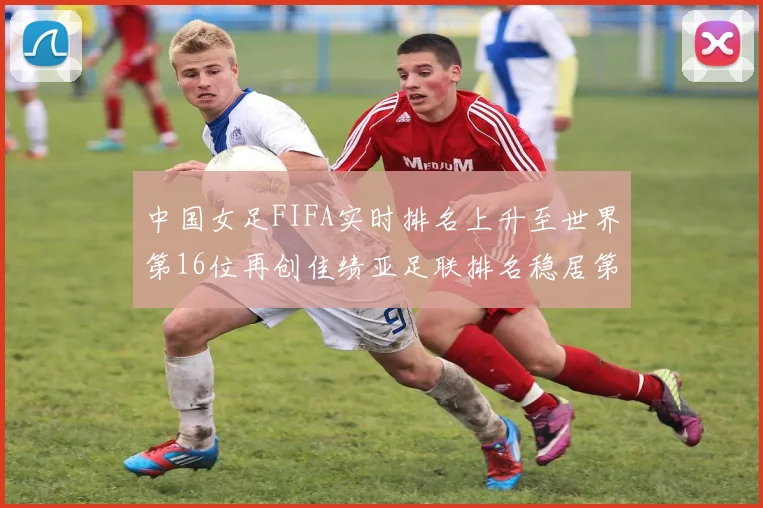中国女足FIFA实时排名上升至世界第16位再创佳绩亚足联排名稳居第4位