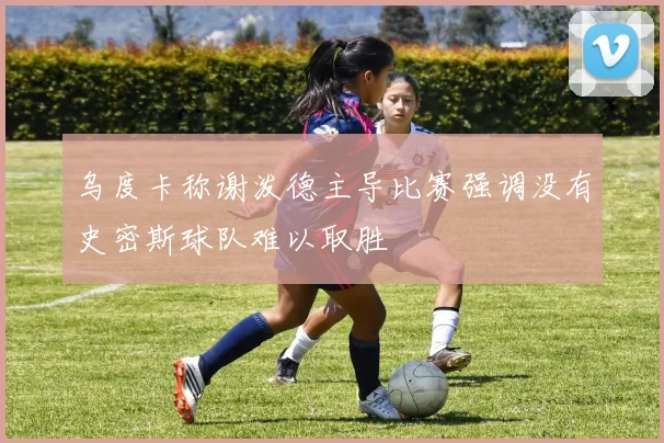乌度卡称谢泼德主导比赛强调没有史密斯球队难以取胜