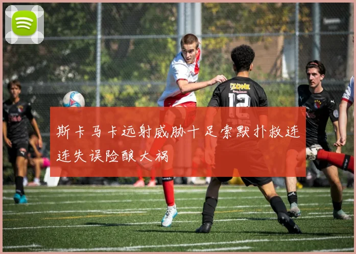 斯卡马卡远射威胁十足索默扑救连连失误险酿大祸
