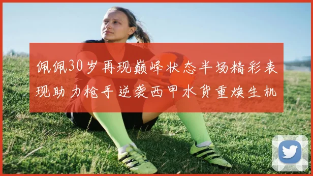 佩佩30岁再现巅峰状态半场精彩表现助力枪手逆袭西甲水货重焕生机
