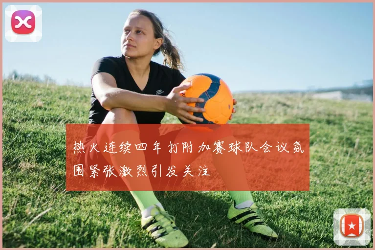 热火连续四年打附加赛球队会议氛围紧张激烈引发关注