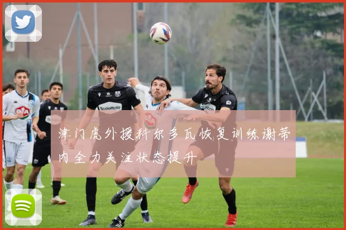 津门虎外援科尔多瓦恢复训练谢蒂内全力关注状态提升