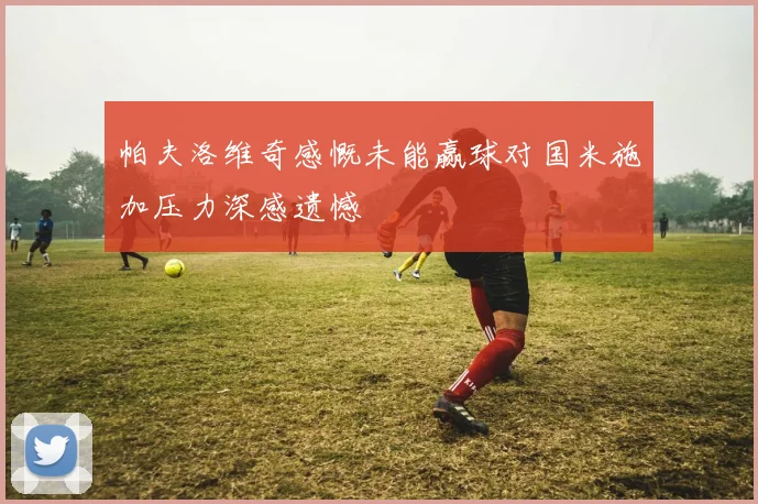 帕夫洛维奇感慨未能赢球对国米施加压力深感遗憾
