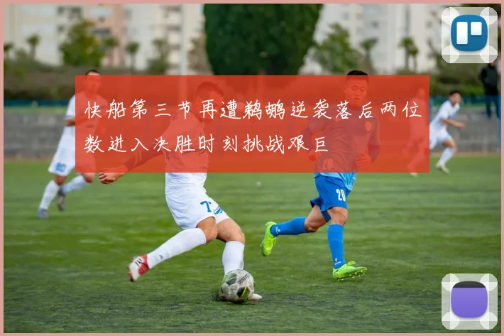 快船第三节再遭鹈鹕逆袭落后两位数进入决胜时刻挑战艰巨
