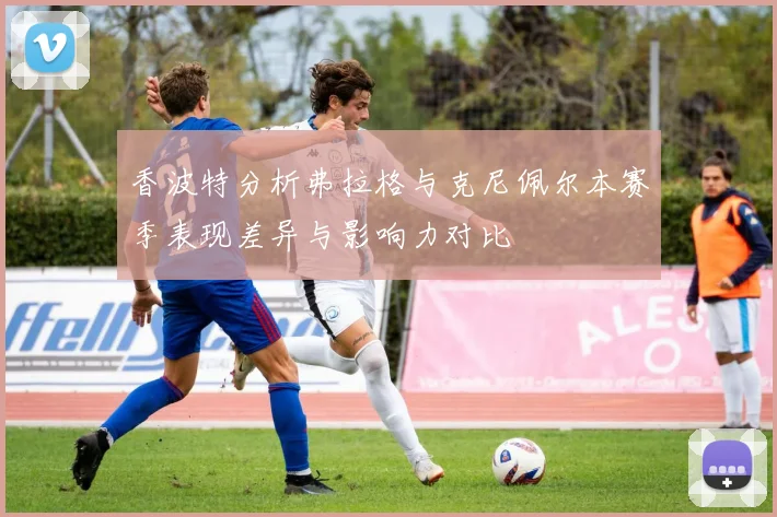 香波特分析弗拉格与克尼佩尔本赛季表现差异与影响力对比